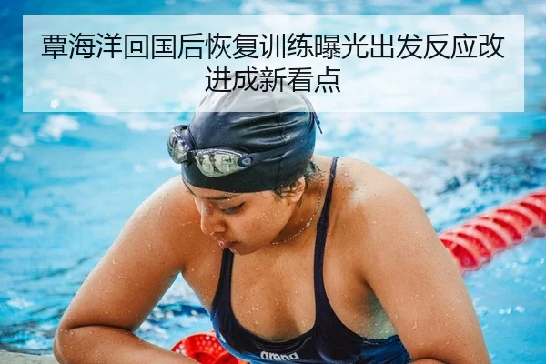 覃海洋回国后恢复训练曝光出发反应改进成新看点