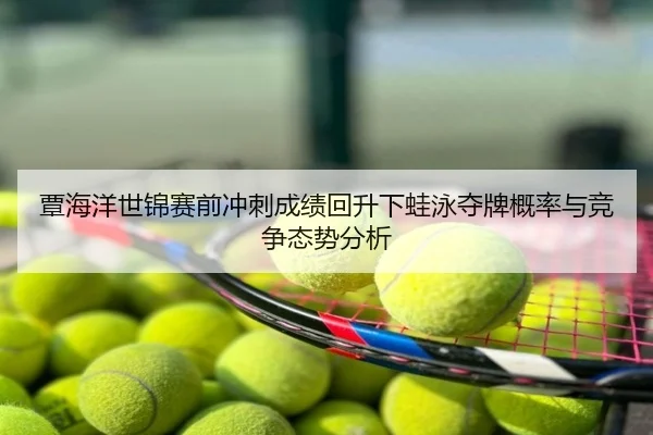 覃海洋世锦赛前冲刺成绩回升下蛙泳夺牌概率与竞争态势分析