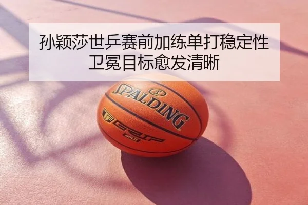 孙颖莎世乒赛前加练单打稳定性 卫冕目标愈发清晰