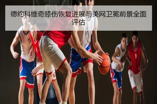德约科维奇膝伤恢复进展与美网卫冕前景全面评估