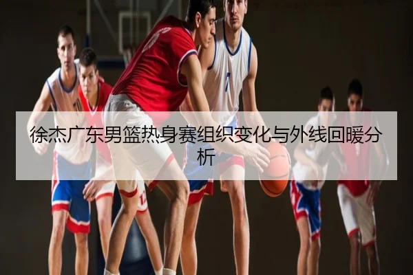 徐杰广东男篮热身赛组织变化与外线回暖分析