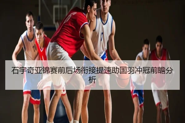 石宇奇亚锦赛前后场衔接提速助国羽冲冠前瞻分析