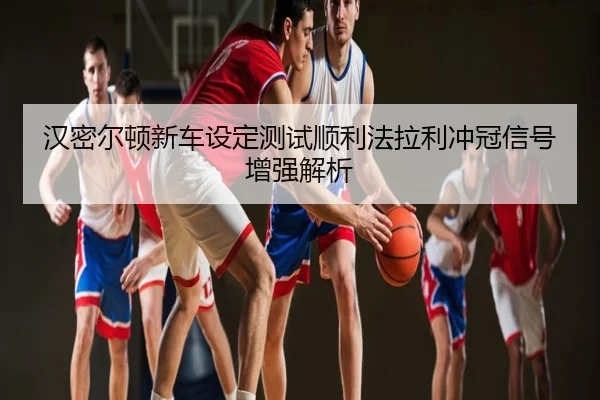 汉密尔顿新车设定测试顺利法拉利冲冠信号增强解析