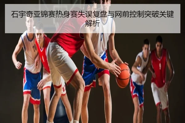 石宇奇亚锦赛热身赛失误复盘与网前控制突破关键解析