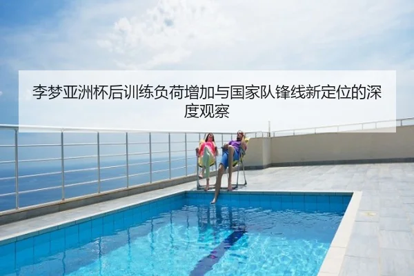 李梦亚洲杯后训练负荷增加与国家队锋线新定位的深度观察
